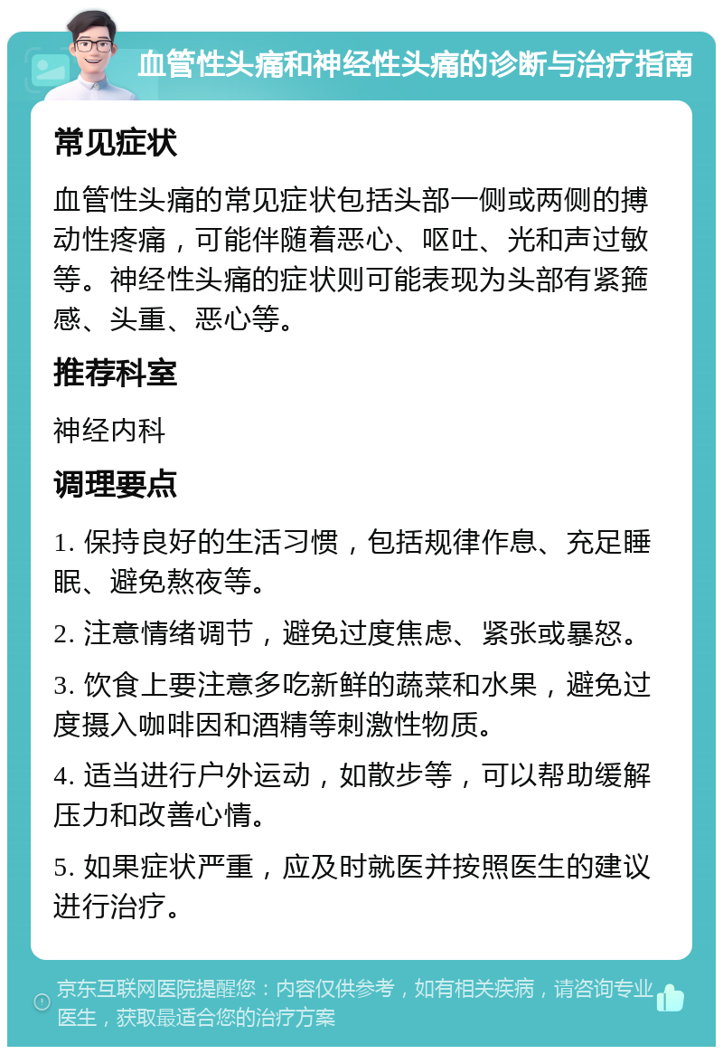 血管性头痛和神经性头痛的诊断与治疗指南 常见症状 血管性头痛的常见症状包括头部一侧或两侧的搏动性疼痛，可能伴随着恶心、呕吐、光和声过敏等。神经性头痛的症状则可能表现为头部有紧箍感、头重、恶心等。 推荐科室 神经内科 调理要点 1. 保持良好的生活习惯，包括规律作息、充足睡眠、避免熬夜等。 2. 注意情绪调节，避免过度焦虑、紧张或暴怒。 3. 饮食上要注意多吃新鲜的蔬菜和水果，避免过度摄入咖啡因和酒精等刺激性物质。 4. 适当进行户外运动，如散步等，可以帮助缓解压力和改善心情。 5. 如果症状严重，应及时就医并按照医生的建议进行治疗。