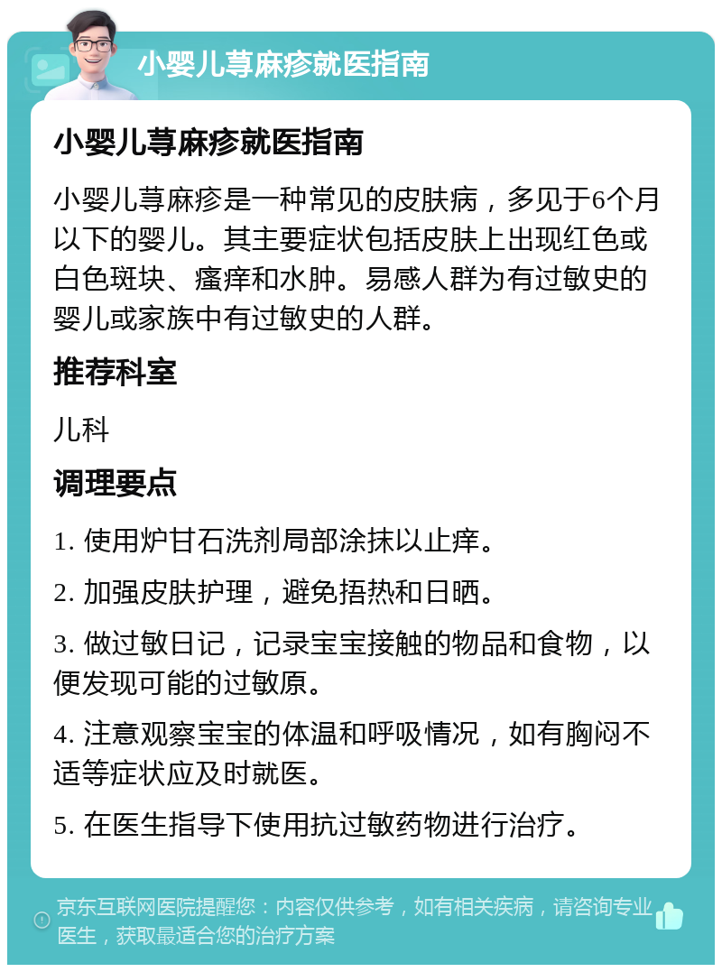 小婴儿荨麻疹就医指南 小婴儿荨麻疹就医指南 小婴儿荨麻疹是一种常见的皮肤病，多见于6个月以下的婴儿。其主要症状包括皮肤上出现红色或白色斑块、瘙痒和水肿。易感人群为有过敏史的婴儿或家族中有过敏史的人群。 推荐科室 儿科 调理要点 1. 使用炉甘石洗剂局部涂抹以止痒。 2. 加强皮肤护理，避免捂热和日晒。 3. 做过敏日记，记录宝宝接触的物品和食物，以便发现可能的过敏原。 4. 注意观察宝宝的体温和呼吸情况，如有胸闷不适等症状应及时就医。 5. 在医生指导下使用抗过敏药物进行治疗。