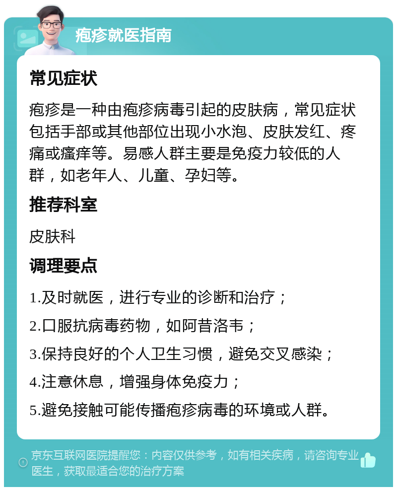 疱疹就医指南 常见症状 疱疹是一种由疱疹病毒引起的皮肤病，常见症状包括手部或其他部位出现小水泡、皮肤发红、疼痛或瘙痒等。易感人群主要是免疫力较低的人群，如老年人、儿童、孕妇等。 推荐科室 皮肤科 调理要点 1.及时就医，进行专业的诊断和治疗； 2.口服抗病毒药物，如阿昔洛韦； 3.保持良好的个人卫生习惯，避免交叉感染； 4.注意休息，增强身体免疫力； 5.避免接触可能传播疱疹病毒的环境或人群。