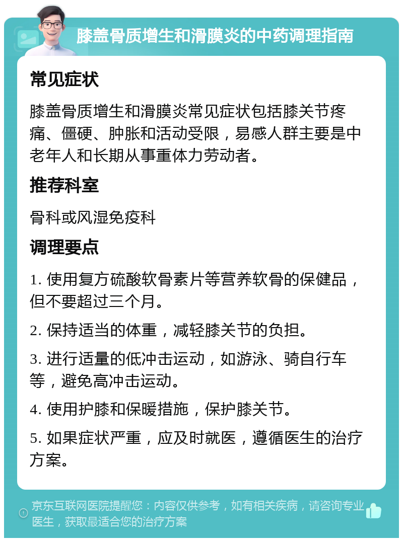 膝盖骨质增生和滑膜炎的中药调理指南 常见症状 膝盖骨质增生和滑膜炎常见症状包括膝关节疼痛、僵硬、肿胀和活动受限，易感人群主要是中老年人和长期从事重体力劳动者。 推荐科室 骨科或风湿免疫科 调理要点 1. 使用复方硫酸软骨素片等营养软骨的保健品，但不要超过三个月。 2. 保持适当的体重，减轻膝关节的负担。 3. 进行适量的低冲击运动，如游泳、骑自行车等，避免高冲击运动。 4. 使用护膝和保暖措施，保护膝关节。 5. 如果症状严重，应及时就医，遵循医生的治疗方案。