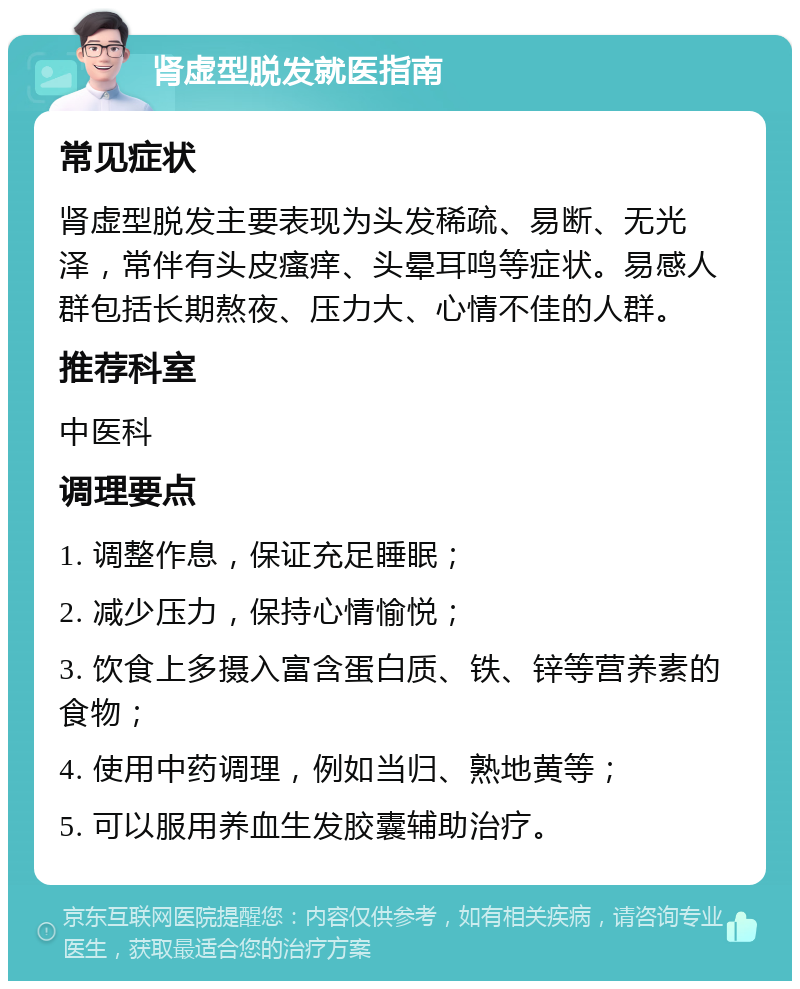 肾虚型脱发就医指南 常见症状 肾虚型脱发主要表现为头发稀疏、易断、无光泽，常伴有头皮瘙痒、头晕耳鸣等症状。易感人群包括长期熬夜、压力大、心情不佳的人群。 推荐科室 中医科 调理要点 1. 调整作息，保证充足睡眠； 2. 减少压力，保持心情愉悦； 3. 饮食上多摄入富含蛋白质、铁、锌等营养素的食物； 4. 使用中药调理，例如当归、熟地黄等； 5. 可以服用养血生发胶囊辅助治疗。