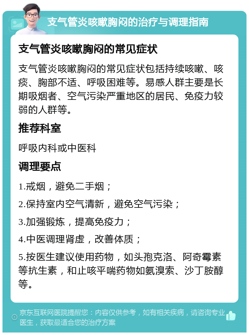 支气管炎咳嗽胸闷的治疗与调理指南 支气管炎咳嗽胸闷的常见症状 支气管炎咳嗽胸闷的常见症状包括持续咳嗽、咳痰、胸部不适、呼吸困难等。易感人群主要是长期吸烟者、空气污染严重地区的居民、免疫力较弱的人群等。 推荐科室 呼吸内科或中医科 调理要点 1.戒烟，避免二手烟； 2.保持室内空气清新，避免空气污染； 3.加强锻炼，提高免疫力； 4.中医调理肾虚，改善体质； 5.按医生建议使用药物，如头孢克洛、阿奇霉素等抗生素，和止咳平喘药物如氨溴索、沙丁胺醇等。