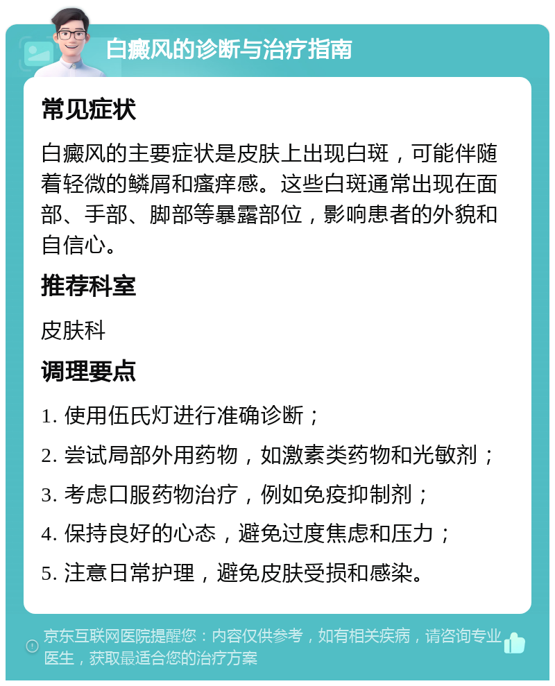 白癜风的诊断与治疗指南 常见症状 白癜风的主要症状是皮肤上出现白斑，可能伴随着轻微的鳞屑和瘙痒感。这些白斑通常出现在面部、手部、脚部等暴露部位，影响患者的外貌和自信心。 推荐科室 皮肤科 调理要点 1. 使用伍氏灯进行准确诊断； 2. 尝试局部外用药物，如激素类药物和光敏剂； 3. 考虑口服药物治疗，例如免疫抑制剂； 4. 保持良好的心态，避免过度焦虑和压力； 5. 注意日常护理，避免皮肤受损和感染。