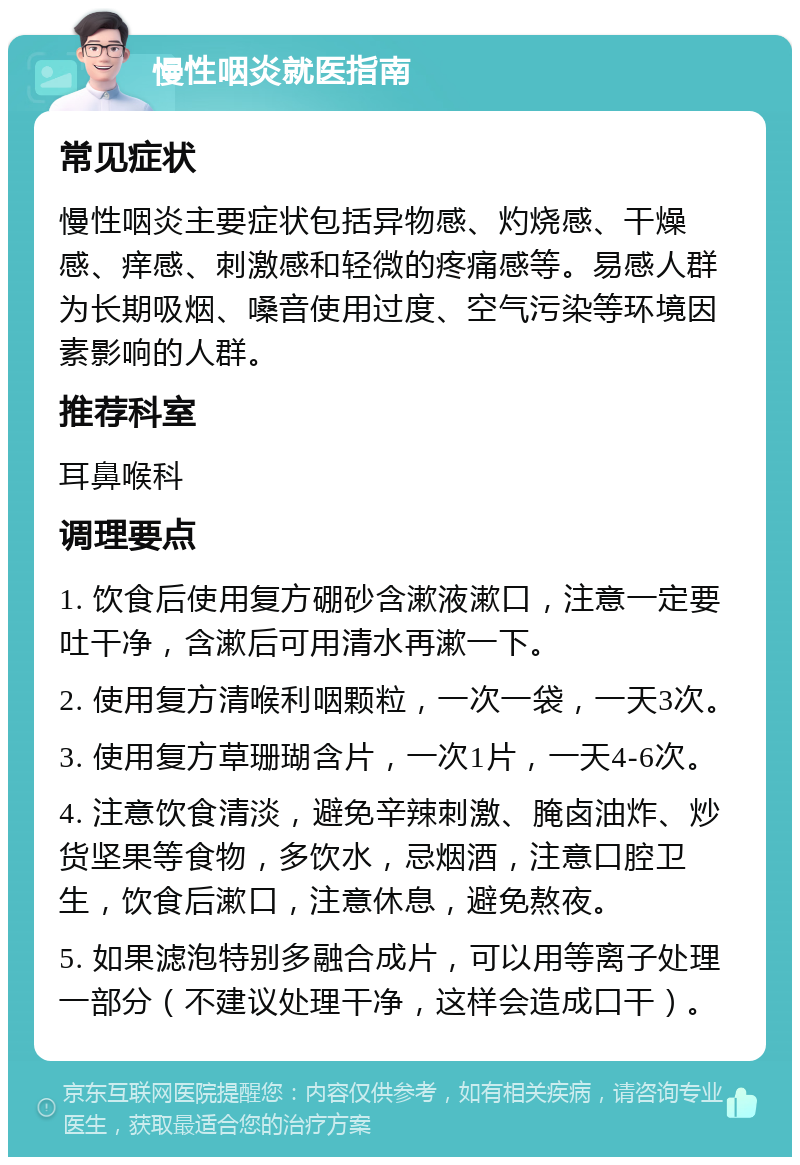 慢性咽炎就医指南 常见症状 慢性咽炎主要症状包括异物感、灼烧感、干燥感、痒感、刺激感和轻微的疼痛感等。易感人群为长期吸烟、嗓音使用过度、空气污染等环境因素影响的人群。 推荐科室 耳鼻喉科 调理要点 1. 饮食后使用复方硼砂含漱液漱口，注意一定要吐干净，含漱后可用清水再漱一下。 2. 使用复方清喉利咽颗粒，一次一袋，一天3次。 3. 使用复方草珊瑚含片，一次1片，一天4-6次。 4. 注意饮食清淡，避免辛辣刺激、腌卤油炸、炒货坚果等食物，多饮水，忌烟酒，注意口腔卫生，饮食后漱口，注意休息，避免熬夜。 5. 如果滤泡特别多融合成片，可以用等离子处理一部分（不建议处理干净，这样会造成口干）。