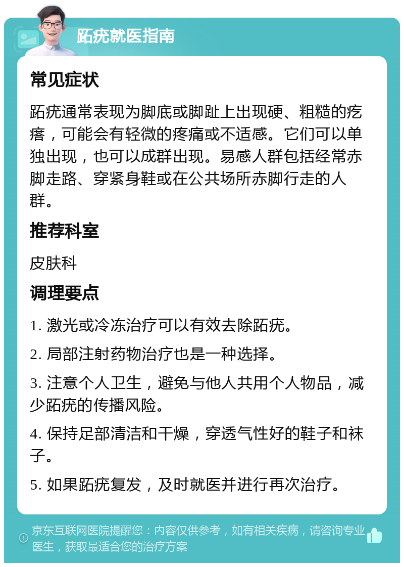 跖疣就医指南 常见症状 跖疣通常表现为脚底或脚趾上出现硬、粗糙的疙瘩，可能会有轻微的疼痛或不适感。它们可以单独出现，也可以成群出现。易感人群包括经常赤脚走路、穿紧身鞋或在公共场所赤脚行走的人群。 推荐科室 皮肤科 调理要点 1. 激光或冷冻治疗可以有效去除跖疣。 2. 局部注射药物治疗也是一种选择。 3. 注意个人卫生，避免与他人共用个人物品，减少跖疣的传播风险。 4. 保持足部清洁和干燥，穿透气性好的鞋子和袜子。 5. 如果跖疣复发，及时就医并进行再次治疗。