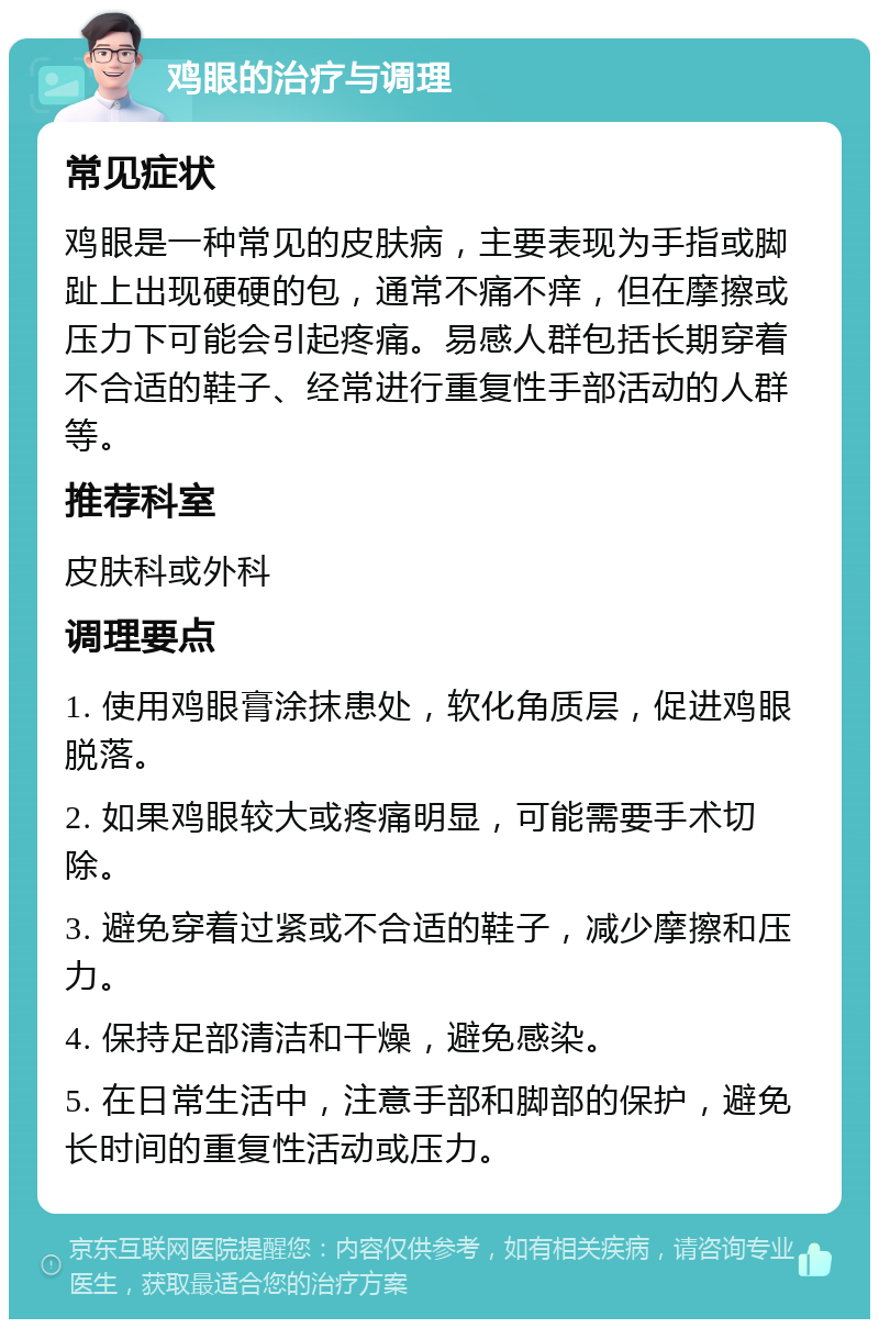 鸡眼的治疗与调理 常见症状 鸡眼是一种常见的皮肤病，主要表现为手指或脚趾上出现硬硬的包，通常不痛不痒，但在摩擦或压力下可能会引起疼痛。易感人群包括长期穿着不合适的鞋子、经常进行重复性手部活动的人群等。 推荐科室 皮肤科或外科 调理要点 1. 使用鸡眼膏涂抹患处，软化角质层，促进鸡眼脱落。 2. 如果鸡眼较大或疼痛明显，可能需要手术切除。 3. 避免穿着过紧或不合适的鞋子，减少摩擦和压力。 4. 保持足部清洁和干燥，避免感染。 5. 在日常生活中，注意手部和脚部的保护，避免长时间的重复性活动或压力。