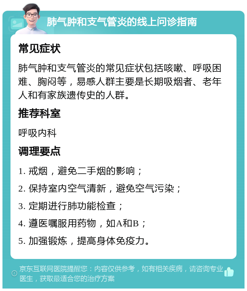 肺气肿和支气管炎的线上问诊指南 常见症状 肺气肿和支气管炎的常见症状包括咳嗽、呼吸困难、胸闷等，易感人群主要是长期吸烟者、老年人和有家族遗传史的人群。 推荐科室 呼吸内科 调理要点 1. 戒烟，避免二手烟的影响； 2. 保持室内空气清新，避免空气污染； 3. 定期进行肺功能检查； 4. 遵医嘱服用药物，如A和B； 5. 加强锻炼，提高身体免疫力。