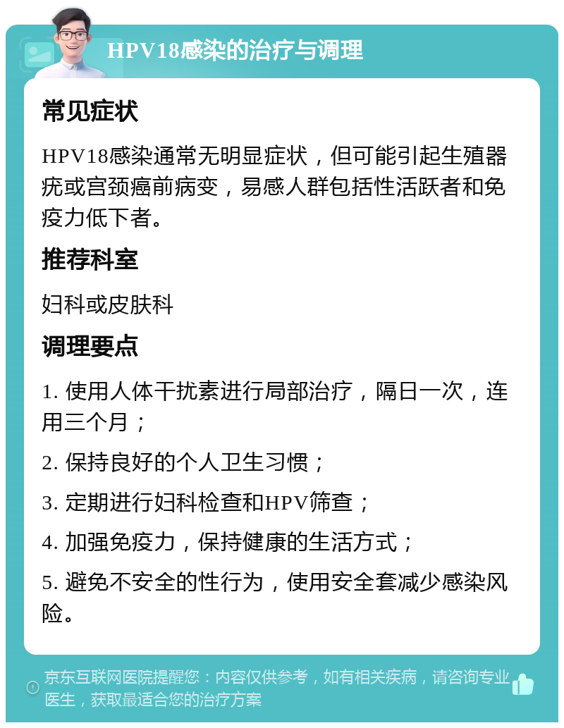 HPV18感染的治疗与调理 常见症状 HPV18感染通常无明显症状，但可能引起生殖器疣或宫颈癌前病变，易感人群包括性活跃者和免疫力低下者。 推荐科室 妇科或皮肤科 调理要点 1. 使用人体干扰素进行局部治疗，隔日一次，连用三个月； 2. 保持良好的个人卫生习惯； 3. 定期进行妇科检查和HPV筛查； 4. 加强免疫力，保持健康的生活方式； 5. 避免不安全的性行为，使用安全套减少感染风险。