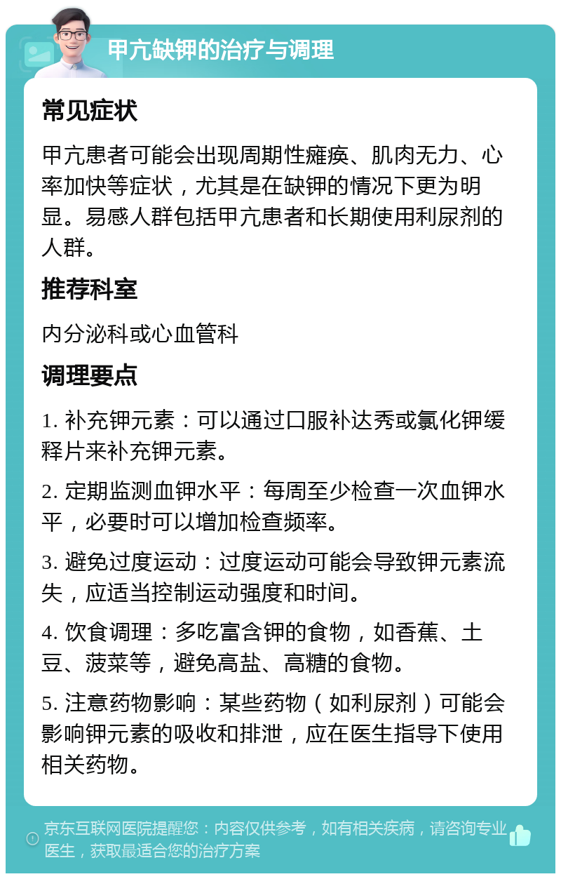 甲亢缺钾的治疗与调理 常见症状 甲亢患者可能会出现周期性瘫痪、肌肉无力、心率加快等症状，尤其是在缺钾的情况下更为明显。易感人群包括甲亢患者和长期使用利尿剂的人群。 推荐科室 内分泌科或心血管科 调理要点 1. 补充钾元素：可以通过口服补达秀或氯化钾缓释片来补充钾元素。 2. 定期监测血钾水平：每周至少检查一次血钾水平，必要时可以增加检查频率。 3. 避免过度运动：过度运动可能会导致钾元素流失，应适当控制运动强度和时间。 4. 饮食调理：多吃富含钾的食物，如香蕉、土豆、菠菜等，避免高盐、高糖的食物。 5. 注意药物影响：某些药物（如利尿剂）可能会影响钾元素的吸收和排泄，应在医生指导下使用相关药物。