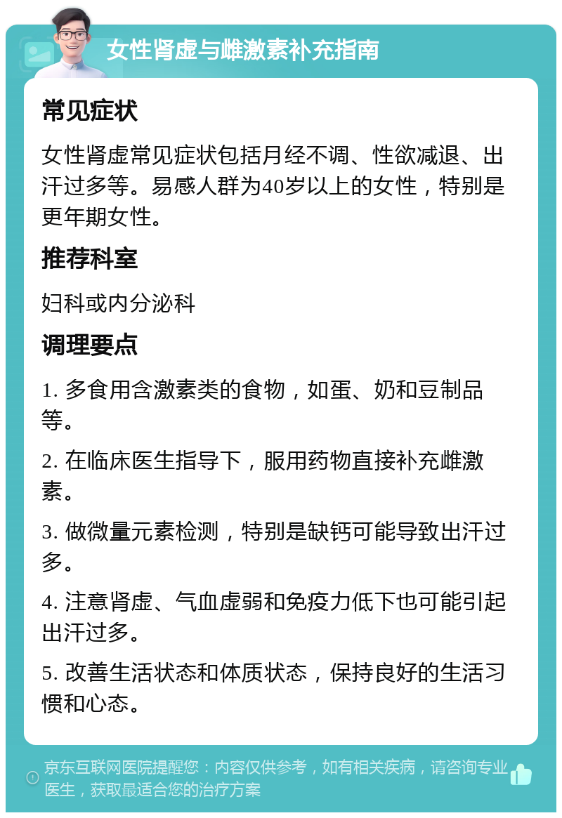 女性肾虚与雌激素补充指南 常见症状 女性肾虚常见症状包括月经不调、性欲减退、出汗过多等。易感人群为40岁以上的女性，特别是更年期女性。 推荐科室 妇科或内分泌科 调理要点 1. 多食用含激素类的食物，如蛋、奶和豆制品等。 2. 在临床医生指导下，服用药物直接补充雌激素。 3. 做微量元素检测，特别是缺钙可能导致出汗过多。 4. 注意肾虚、气血虚弱和免疫力低下也可能引起出汗过多。 5. 改善生活状态和体质状态，保持良好的生活习惯和心态。