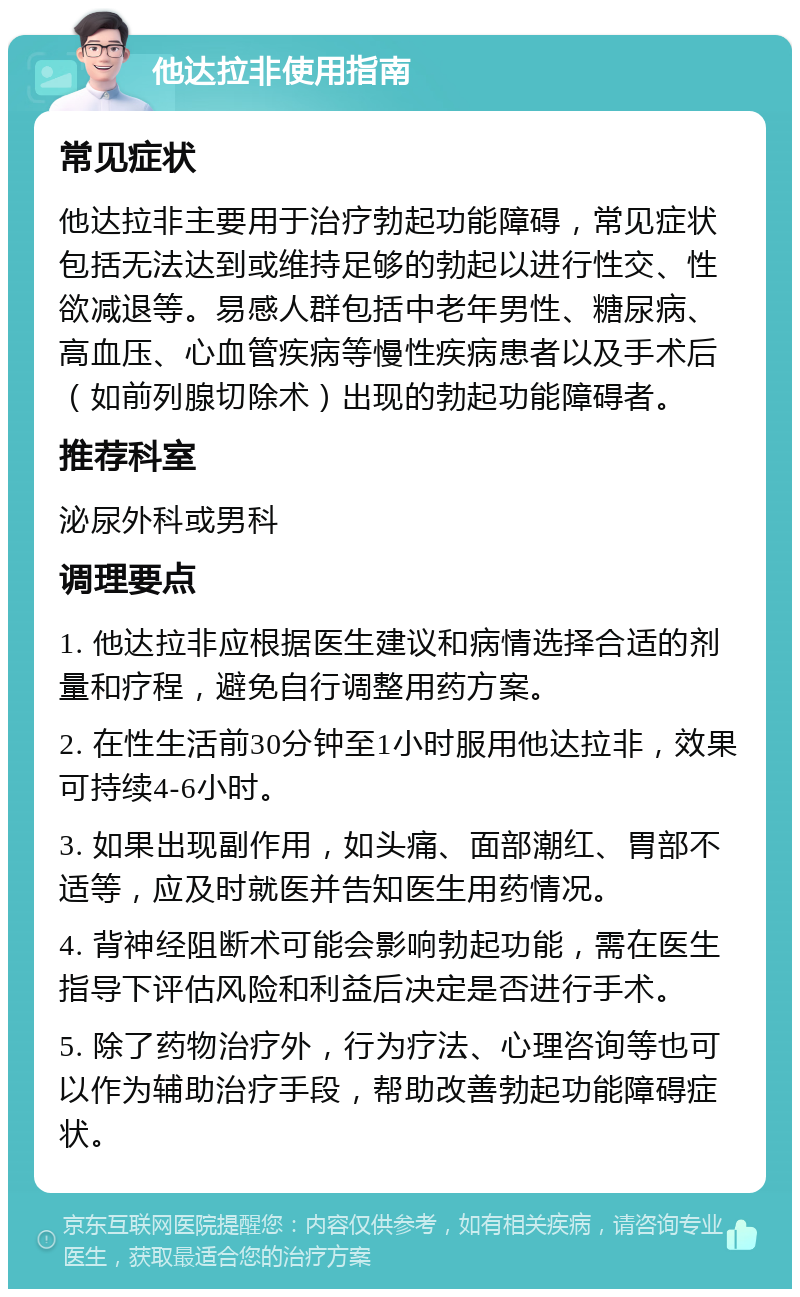 他达拉非使用指南 常见症状 他达拉非主要用于治疗勃起功能障碍，常见症状包括无法达到或维持足够的勃起以进行性交、性欲减退等。易感人群包括中老年男性、糖尿病、高血压、心血管疾病等慢性疾病患者以及手术后（如前列腺切除术）出现的勃起功能障碍者。 推荐科室 泌尿外科或男科 调理要点 1. 他达拉非应根据医生建议和病情选择合适的剂量和疗程，避免自行调整用药方案。 2. 在性生活前30分钟至1小时服用他达拉非，效果可持续4-6小时。 3. 如果出现副作用，如头痛、面部潮红、胃部不适等，应及时就医并告知医生用药情况。 4. 背神经阻断术可能会影响勃起功能，需在医生指导下评估风险和利益后决定是否进行手术。 5. 除了药物治疗外，行为疗法、心理咨询等也可以作为辅助治疗手段，帮助改善勃起功能障碍症状。