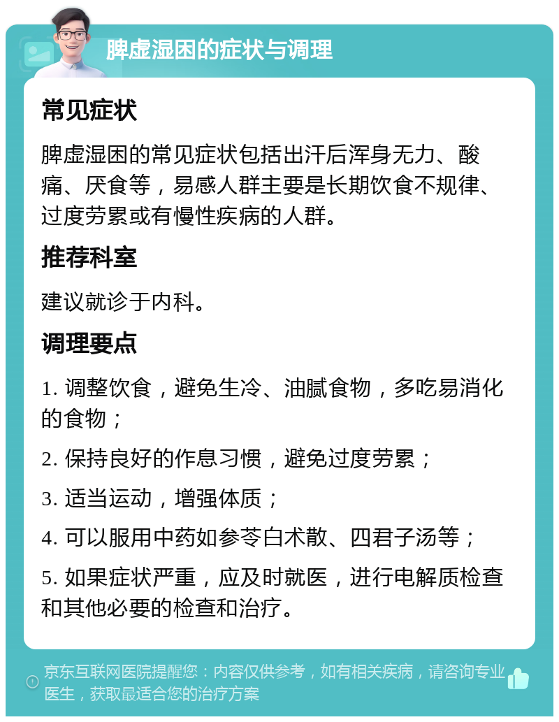 脾虚湿困的症状与调理 常见症状 脾虚湿困的常见症状包括出汗后浑身无力、酸痛、厌食等，易感人群主要是长期饮食不规律、过度劳累或有慢性疾病的人群。 推荐科室 建议就诊于内科。 调理要点 1. 调整饮食，避免生冷、油腻食物，多吃易消化的食物； 2. 保持良好的作息习惯，避免过度劳累； 3. 适当运动，增强体质； 4. 可以服用中药如参苓白术散、四君子汤等； 5. 如果症状严重，应及时就医，进行电解质检查和其他必要的检查和治疗。