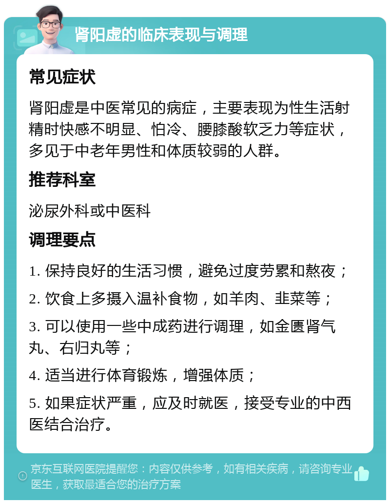 肾阳虚的临床表现与调理 常见症状 肾阳虚是中医常见的病症，主要表现为性生活射精时快感不明显、怕冷、腰膝酸软乏力等症状，多见于中老年男性和体质较弱的人群。 推荐科室 泌尿外科或中医科 调理要点 1. 保持良好的生活习惯，避免过度劳累和熬夜； 2. 饮食上多摄入温补食物，如羊肉、韭菜等； 3. 可以使用一些中成药进行调理，如金匮肾气丸、右归丸等； 4. 适当进行体育锻炼，增强体质； 5. 如果症状严重，应及时就医，接受专业的中西医结合治疗。