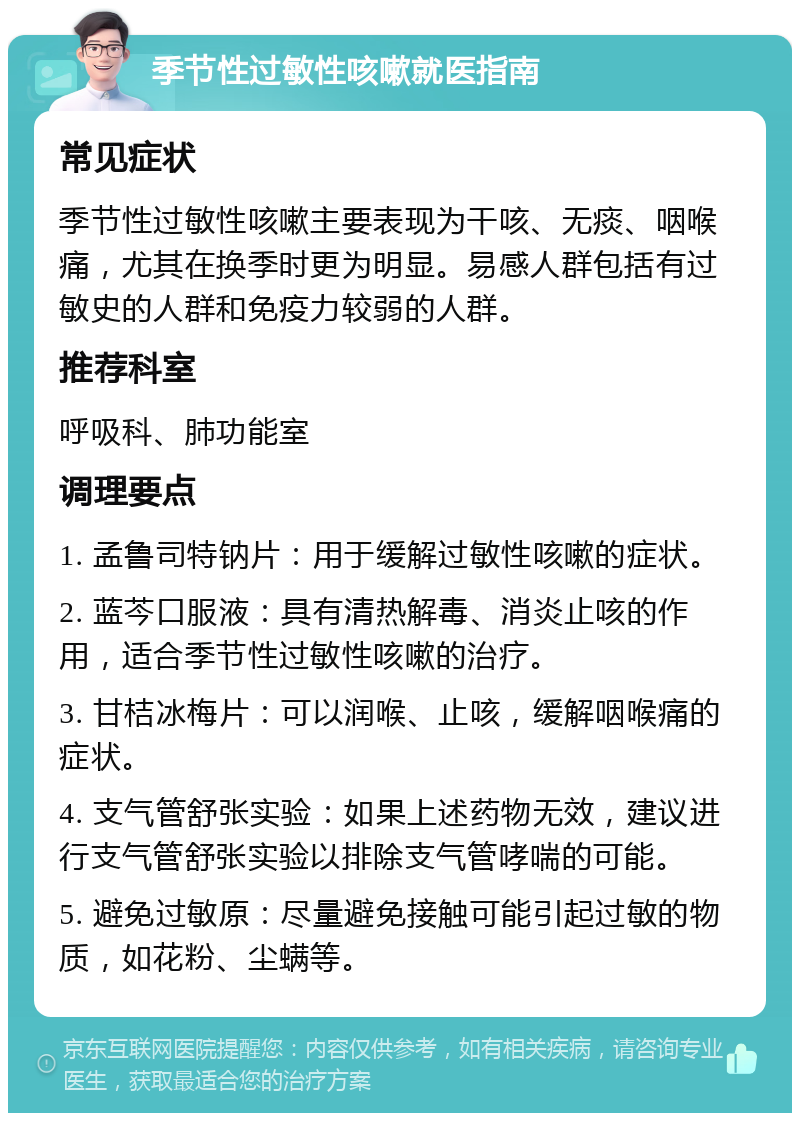 季节性过敏性咳嗽就医指南 常见症状 季节性过敏性咳嗽主要表现为干咳、无痰、咽喉痛，尤其在换季时更为明显。易感人群包括有过敏史的人群和免疫力较弱的人群。 推荐科室 呼吸科、肺功能室 调理要点 1. 孟鲁司特钠片：用于缓解过敏性咳嗽的症状。 2. 蓝芩口服液：具有清热解毒、消炎止咳的作用，适合季节性过敏性咳嗽的治疗。 3. 甘桔冰梅片：可以润喉、止咳，缓解咽喉痛的症状。 4. 支气管舒张实验：如果上述药物无效，建议进行支气管舒张实验以排除支气管哮喘的可能。 5. 避免过敏原：尽量避免接触可能引起过敏的物质，如花粉、尘螨等。