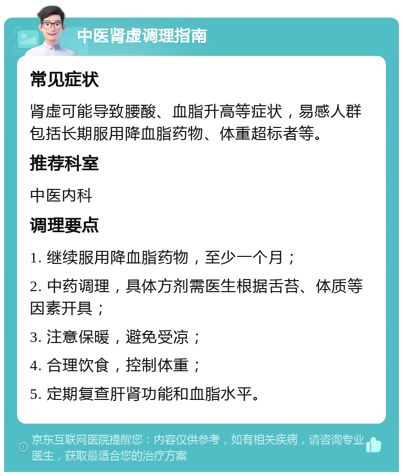 中医肾虚调理指南 常见症状 肾虚可能导致腰酸、血脂升高等症状，易感人群包括长期服用降血脂药物、体重超标者等。 推荐科室 中医内科 调理要点 1. 继续服用降血脂药物，至少一个月； 2. 中药调理，具体方剂需医生根据舌苔、体质等因素开具； 3. 注意保暖，避免受凉； 4. 合理饮食，控制体重； 5. 定期复查肝肾功能和血脂水平。