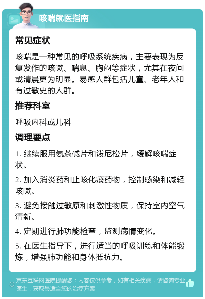 咳喘就医指南 常见症状 咳喘是一种常见的呼吸系统疾病，主要表现为反复发作的咳嗽、喘息、胸闷等症状，尤其在夜间或清晨更为明显。易感人群包括儿童、老年人和有过敏史的人群。 推荐科室 呼吸内科或儿科 调理要点 1. 继续服用氨茶碱片和泼尼松片，缓解咳喘症状。 2. 加入消炎药和止咳化痰药物，控制感染和减轻咳嗽。 3. 避免接触过敏原和刺激性物质，保持室内空气清新。 4. 定期进行肺功能检查，监测病情变化。 5. 在医生指导下，进行适当的呼吸训练和体能锻炼，增强肺功能和身体抵抗力。