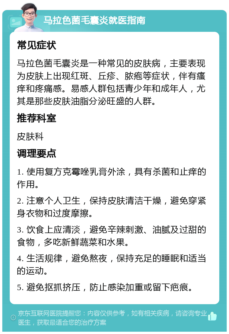 马拉色菌毛囊炎就医指南 常见症状 马拉色菌毛囊炎是一种常见的皮肤病，主要表现为皮肤上出现红斑、丘疹、脓疱等症状，伴有瘙痒和疼痛感。易感人群包括青少年和成年人，尤其是那些皮肤油脂分泌旺盛的人群。 推荐科室 皮肤科 调理要点 1. 使用复方克霉唑乳膏外涂，具有杀菌和止痒的作用。 2. 注意个人卫生，保持皮肤清洁干燥，避免穿紧身衣物和过度摩擦。 3. 饮食上应清淡，避免辛辣刺激、油腻及过甜的食物，多吃新鲜蔬菜和水果。 4. 生活规律，避免熬夜，保持充足的睡眠和适当的运动。 5. 避免抠抓挤压，防止感染加重或留下疤痕。