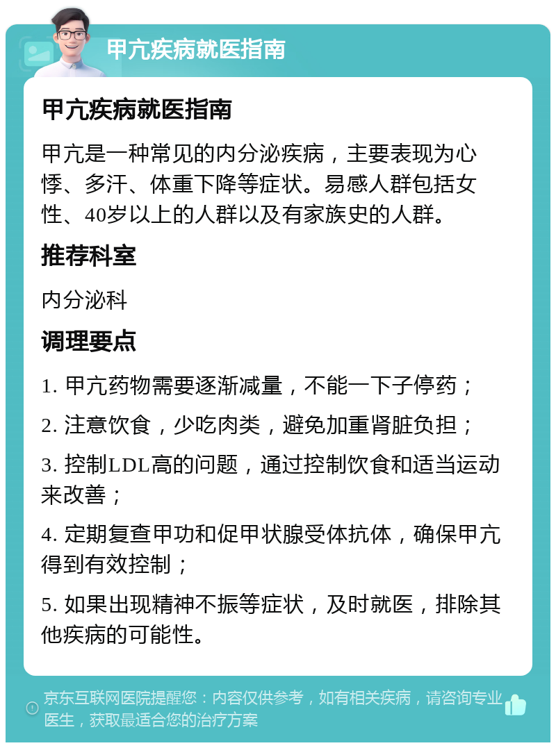 甲亢疾病就医指南 甲亢疾病就医指南 甲亢是一种常见的内分泌疾病，主要表现为心悸、多汗、体重下降等症状。易感人群包括女性、40岁以上的人群以及有家族史的人群。 推荐科室 内分泌科 调理要点 1. 甲亢药物需要逐渐减量，不能一下子停药； 2. 注意饮食，少吃肉类，避免加重肾脏负担； 3. 控制LDL高的问题，通过控制饮食和适当运动来改善； 4. 定期复查甲功和促甲状腺受体抗体，确保甲亢得到有效控制； 5. 如果出现精神不振等症状，及时就医，排除其他疾病的可能性。