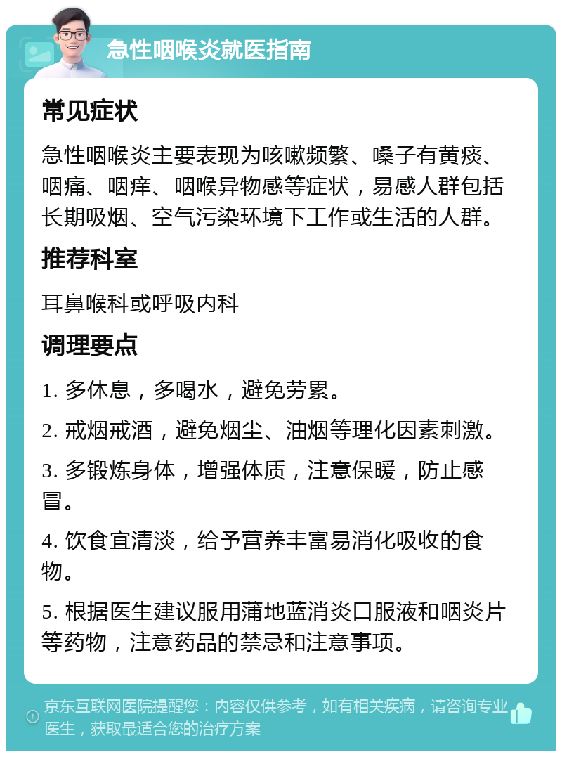 急性咽喉炎就医指南 常见症状 急性咽喉炎主要表现为咳嗽频繁、嗓子有黄痰、咽痛、咽痒、咽喉异物感等症状，易感人群包括长期吸烟、空气污染环境下工作或生活的人群。 推荐科室 耳鼻喉科或呼吸内科 调理要点 1. 多休息，多喝水，避免劳累。 2. 戒烟戒酒，避免烟尘、油烟等理化因素刺激。 3. 多锻炼身体，增强体质，注意保暖，防止感冒。 4. 饮食宜清淡，给予营养丰富易消化吸收的食物。 5. 根据医生建议服用蒲地蓝消炎口服液和咽炎片等药物，注意药品的禁忌和注意事项。