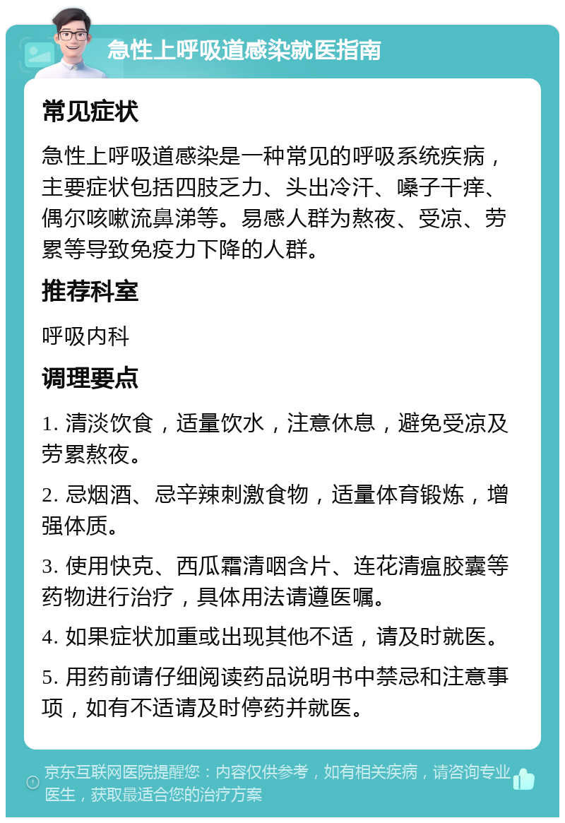 急性上呼吸道感染就医指南 常见症状 急性上呼吸道感染是一种常见的呼吸系统疾病，主要症状包括四肢乏力、头出冷汗、嗓子干痒、偶尔咳嗽流鼻涕等。易感人群为熬夜、受凉、劳累等导致免疫力下降的人群。 推荐科室 呼吸内科 调理要点 1. 清淡饮食，适量饮水，注意休息，避免受凉及劳累熬夜。 2. 忌烟酒、忌辛辣刺激食物，适量体育锻炼，增强体质。 3. 使用快克、西瓜霜清咽含片、连花清瘟胶囊等药物进行治疗，具体用法请遵医嘱。 4. 如果症状加重或出现其他不适，请及时就医。 5. 用药前请仔细阅读药品说明书中禁忌和注意事项，如有不适请及时停药并就医。