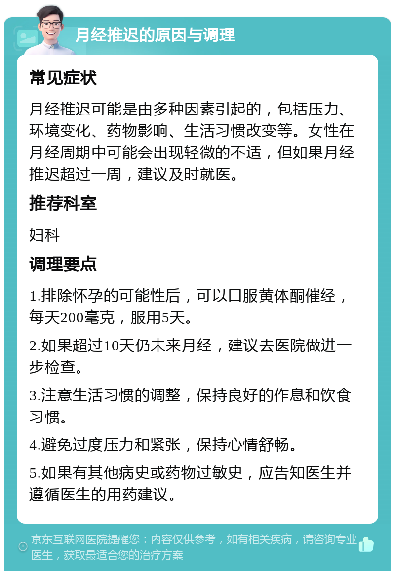 月经推迟的原因与调理 常见症状 月经推迟可能是由多种因素引起的，包括压力、环境变化、药物影响、生活习惯改变等。女性在月经周期中可能会出现轻微的不适，但如果月经推迟超过一周，建议及时就医。 推荐科室 妇科 调理要点 1.排除怀孕的可能性后，可以口服黄体酮催经，每天200毫克，服用5天。 2.如果超过10天仍未来月经，建议去医院做进一步检查。 3.注意生活习惯的调整，保持良好的作息和饮食习惯。 4.避免过度压力和紧张，保持心情舒畅。 5.如果有其他病史或药物过敏史，应告知医生并遵循医生的用药建议。