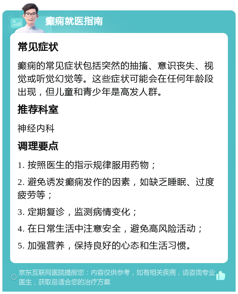 癫痫就医指南 常见症状 癫痫的常见症状包括突然的抽搐、意识丧失、视觉或听觉幻觉等。这些症状可能会在任何年龄段出现，但儿童和青少年是高发人群。 推荐科室 神经内科 调理要点 1. 按照医生的指示规律服用药物； 2. 避免诱发癫痫发作的因素，如缺乏睡眠、过度疲劳等； 3. 定期复诊，监测病情变化； 4. 在日常生活中注意安全，避免高风险活动； 5. 加强营养，保持良好的心态和生活习惯。