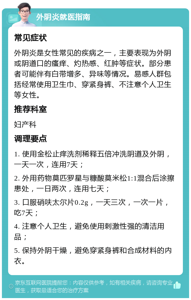 外阴炎就医指南 常见症状 外阴炎是女性常见的疾病之一，主要表现为外阴或阴道口的瘙痒、灼热感、红肿等症状。部分患者可能伴有白带增多、异味等情况。易感人群包括经常使用卫生巾、穿紧身裤、不注意个人卫生等女性。 推荐科室 妇产科 调理要点 1. 使用金松止痒洗剂稀释五倍冲洗阴道及外阴，一天一次，连用7天； 2. 外用药物莫匹罗星与糠酸莫米松1:1混合后涂擦患处，一日两次，连用七天； 3. 口服硝呋太尔片0.2g，一天三次，一次一片，吃7天； 4. 注意个人卫生，避免使用刺激性强的清洁用品； 5. 保持外阴干燥，避免穿紧身裤和合成材料的内衣。