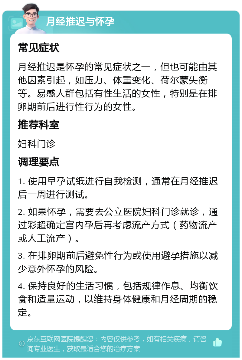 月经推迟与怀孕 常见症状 月经推迟是怀孕的常见症状之一，但也可能由其他因素引起，如压力、体重变化、荷尔蒙失衡等。易感人群包括有性生活的女性，特别是在排卵期前后进行性行为的女性。 推荐科室 妇科门诊 调理要点 1. 使用早孕试纸进行自我检测，通常在月经推迟后一周进行测试。 2. 如果怀孕，需要去公立医院妇科门诊就诊，通过彩超确定宫内孕后再考虑流产方式（药物流产或人工流产）。 3. 在排卵期前后避免性行为或使用避孕措施以减少意外怀孕的风险。 4. 保持良好的生活习惯，包括规律作息、均衡饮食和适量运动，以维持身体健康和月经周期的稳定。