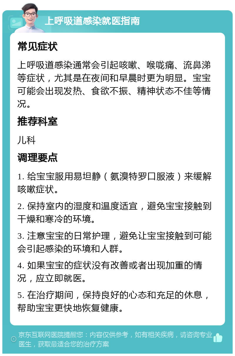 上呼吸道感染就医指南 常见症状 上呼吸道感染通常会引起咳嗽、喉咙痛、流鼻涕等症状，尤其是在夜间和早晨时更为明显。宝宝可能会出现发热、食欲不振、精神状态不佳等情况。 推荐科室 儿科 调理要点 1. 给宝宝服用易坦静（氨溴特罗口服液）来缓解咳嗽症状。 2. 保持室内的湿度和温度适宜，避免宝宝接触到干燥和寒冷的环境。 3. 注意宝宝的日常护理，避免让宝宝接触到可能会引起感染的环境和人群。 4. 如果宝宝的症状没有改善或者出现加重的情况，应立即就医。 5. 在治疗期间，保持良好的心态和充足的休息，帮助宝宝更快地恢复健康。