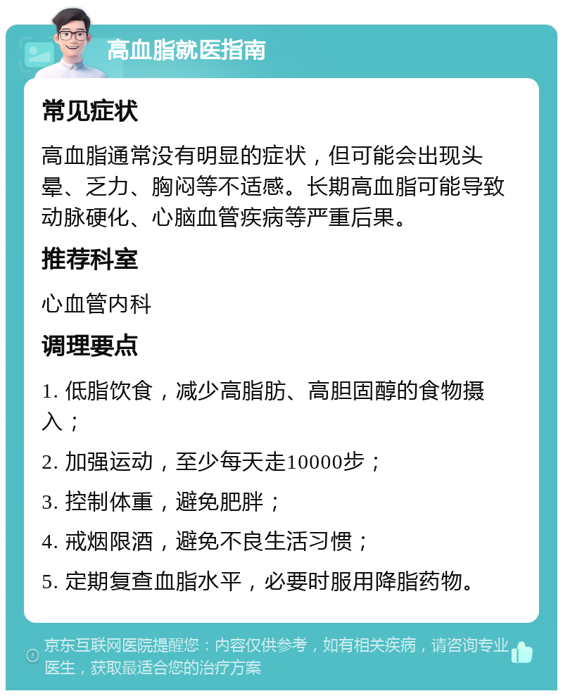 高血脂就医指南 常见症状 高血脂通常没有明显的症状，但可能会出现头晕、乏力、胸闷等不适感。长期高血脂可能导致动脉硬化、心脑血管疾病等严重后果。 推荐科室 心血管内科 调理要点 1. 低脂饮食，减少高脂肪、高胆固醇的食物摄入； 2. 加强运动，至少每天走10000步； 3. 控制体重，避免肥胖； 4. 戒烟限酒，避免不良生活习惯； 5. 定期复查血脂水平，必要时服用降脂药物。