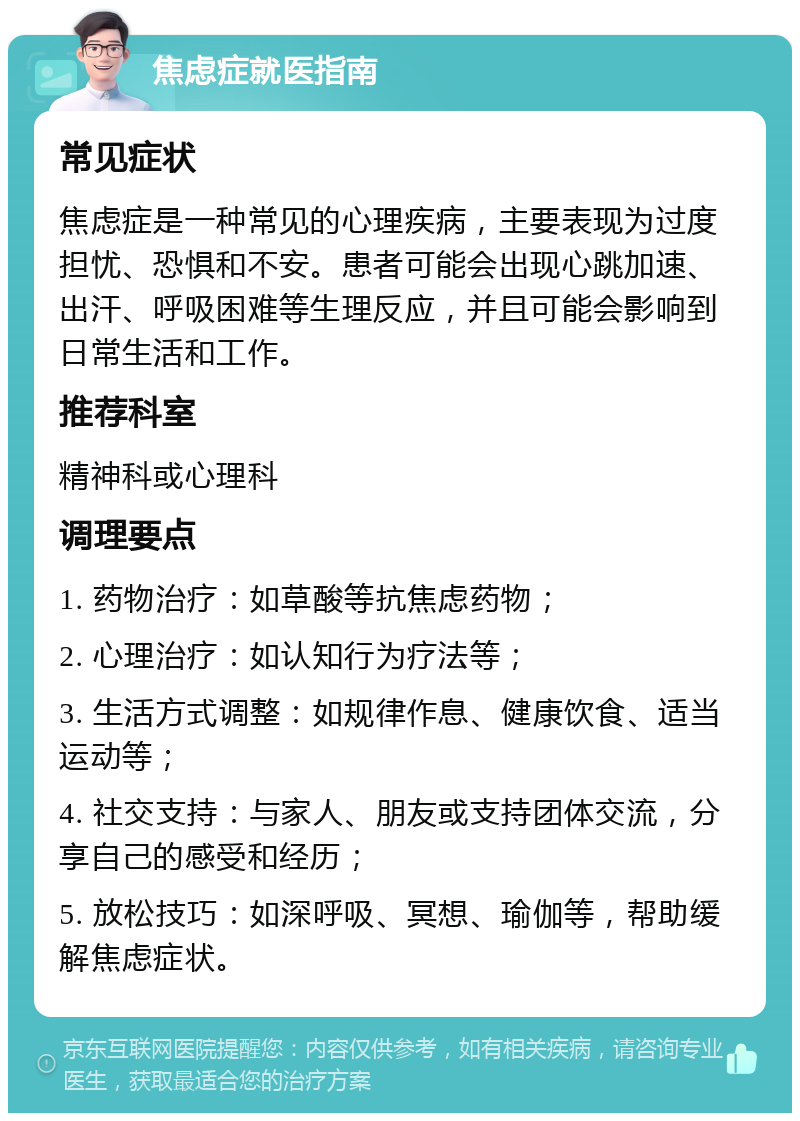 焦虑症就医指南 常见症状 焦虑症是一种常见的心理疾病，主要表现为过度担忧、恐惧和不安。患者可能会出现心跳加速、出汗、呼吸困难等生理反应，并且可能会影响到日常生活和工作。 推荐科室 精神科或心理科 调理要点 1. 药物治疗：如草酸等抗焦虑药物； 2. 心理治疗：如认知行为疗法等； 3. 生活方式调整：如规律作息、健康饮食、适当运动等； 4. 社交支持：与家人、朋友或支持团体交流，分享自己的感受和经历； 5. 放松技巧：如深呼吸、冥想、瑜伽等，帮助缓解焦虑症状。