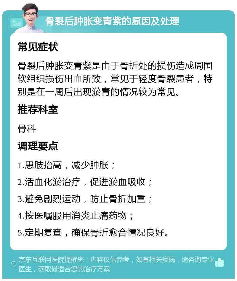 骨裂后肿胀变青紫的原因及处理 常见症状 骨裂后肿胀变青紫是由于骨折处的损伤造成周围软组织损伤出血所致，常见于轻度骨裂患者，特别是在一周后出现淤青的情况较为常见。 推荐科室 骨科 调理要点 1.患肢抬高，减少肿胀； 2.活血化淤治疗，促进淤血吸收； 3.避免剧烈运动，防止骨折加重； 4.按医嘱服用消炎止痛药物； 5.定期复查，确保骨折愈合情况良好。