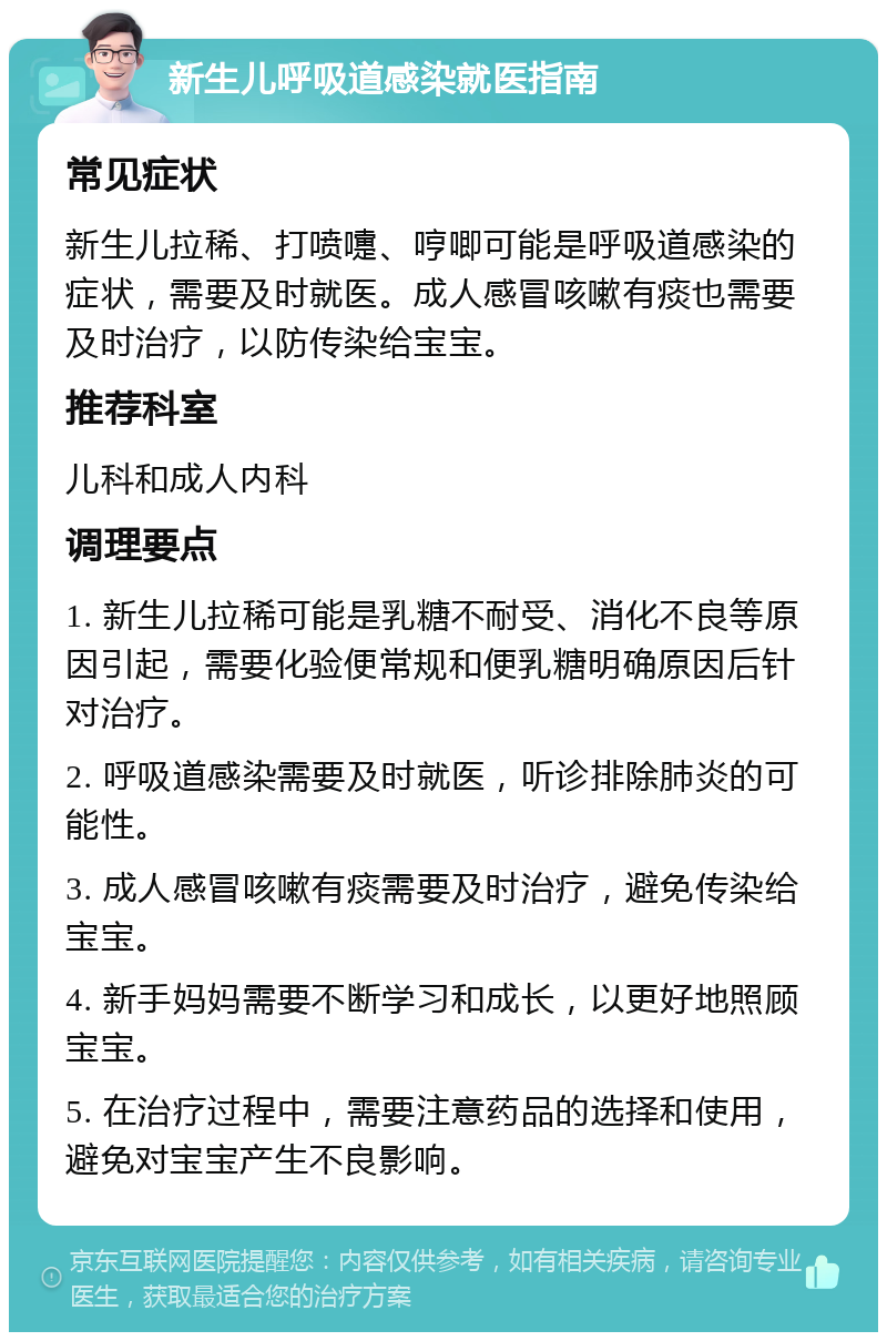 新生儿呼吸道感染就医指南 常见症状 新生儿拉稀、打喷嚏、哼唧可能是呼吸道感染的症状，需要及时就医。成人感冒咳嗽有痰也需要及时治疗，以防传染给宝宝。 推荐科室 儿科和成人内科 调理要点 1. 新生儿拉稀可能是乳糖不耐受、消化不良等原因引起，需要化验便常规和便乳糖明确原因后针对治疗。 2. 呼吸道感染需要及时就医，听诊排除肺炎的可能性。 3. 成人感冒咳嗽有痰需要及时治疗，避免传染给宝宝。 4. 新手妈妈需要不断学习和成长，以更好地照顾宝宝。 5. 在治疗过程中，需要注意药品的选择和使用，避免对宝宝产生不良影响。