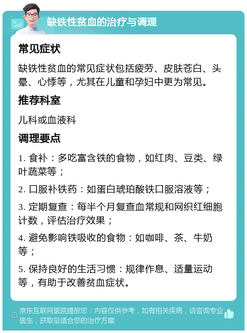 缺铁性贫血的治疗与调理 常见症状 缺铁性贫血的常见症状包括疲劳、皮肤苍白、头晕、心悸等，尤其在儿童和孕妇中更为常见。 推荐科室 儿科或血液科 调理要点 1. 食补：多吃富含铁的食物，如红肉、豆类、绿叶蔬菜等； 2. 口服补铁药：如蛋白琥珀酸铁口服溶液等； 3. 定期复查：每半个月复查血常规和网织红细胞计数，评估治疗效果； 4. 避免影响铁吸收的食物：如咖啡、茶、牛奶等； 5. 保持良好的生活习惯：规律作息、适量运动等，有助于改善贫血症状。