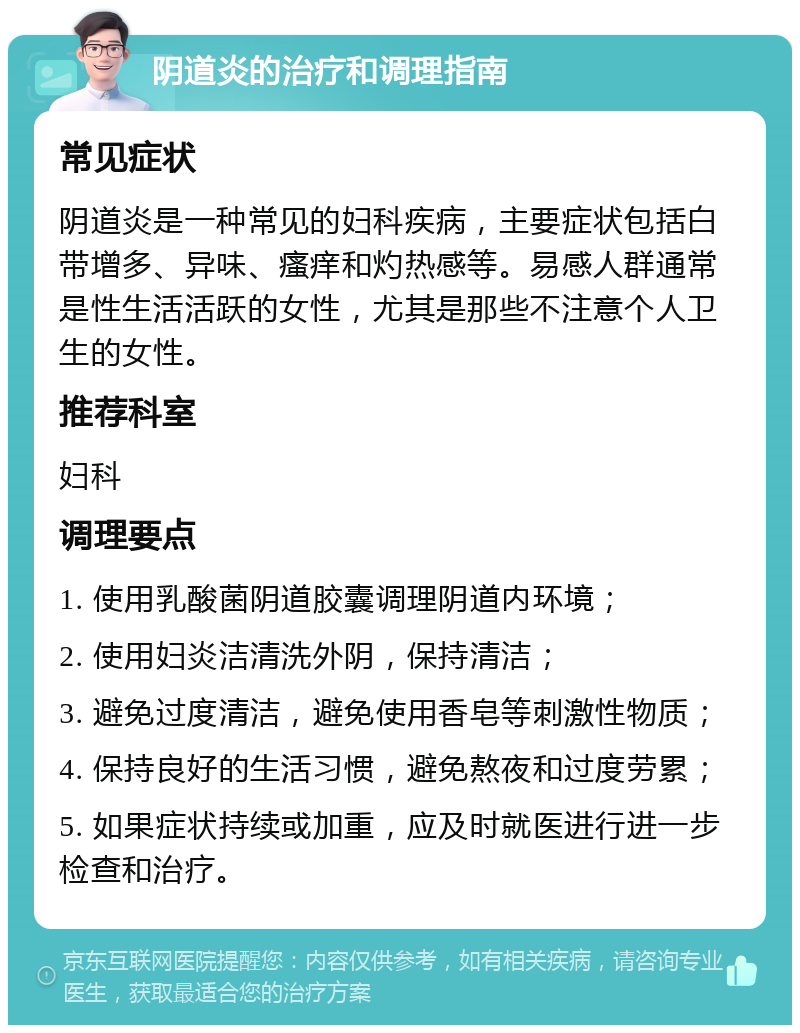 阴道炎的治疗和调理指南 常见症状 阴道炎是一种常见的妇科疾病，主要症状包括白带增多、异味、瘙痒和灼热感等。易感人群通常是性生活活跃的女性，尤其是那些不注意个人卫生的女性。 推荐科室 妇科 调理要点 1. 使用乳酸菌阴道胶囊调理阴道内环境； 2. 使用妇炎洁清洗外阴，保持清洁； 3. 避免过度清洁，避免使用香皂等刺激性物质； 4. 保持良好的生活习惯，避免熬夜和过度劳累； 5. 如果症状持续或加重，应及时就医进行进一步检查和治疗。