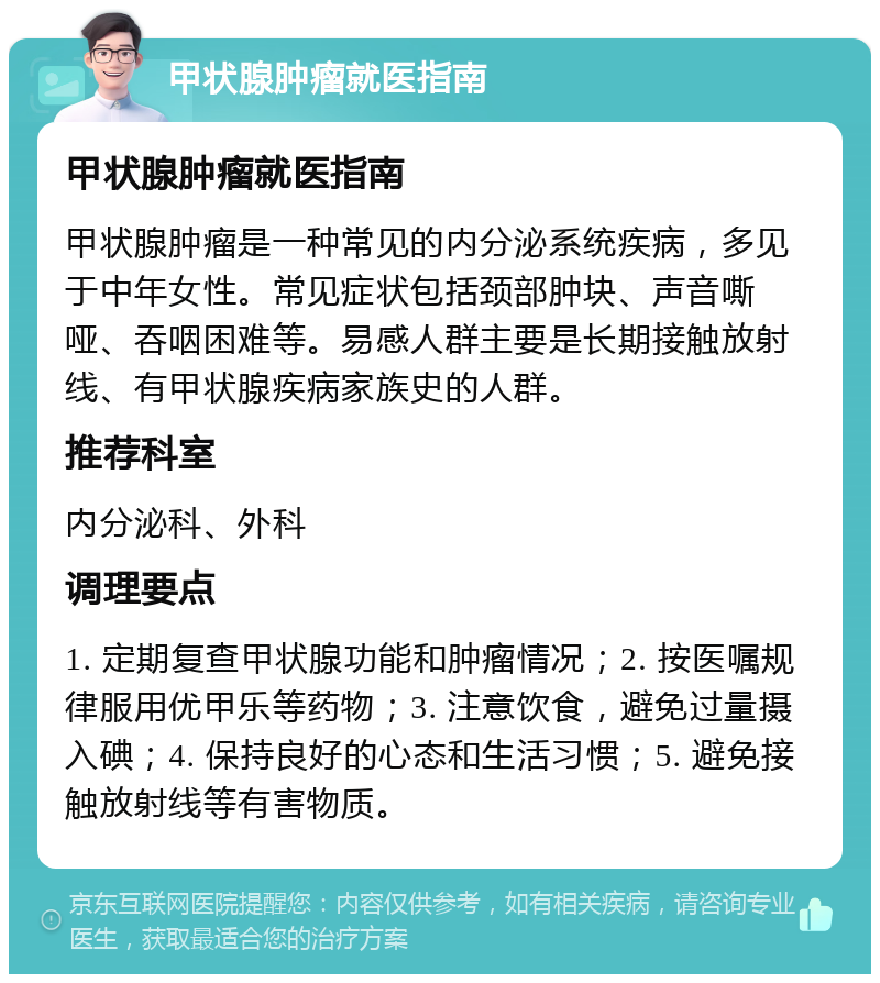 甲状腺肿瘤就医指南 甲状腺肿瘤就医指南 甲状腺肿瘤是一种常见的内分泌系统疾病，多见于中年女性。常见症状包括颈部肿块、声音嘶哑、吞咽困难等。易感人群主要是长期接触放射线、有甲状腺疾病家族史的人群。 推荐科室 内分泌科、外科 调理要点 1. 定期复查甲状腺功能和肿瘤情况；2. 按医嘱规律服用优甲乐等药物；3. 注意饮食，避免过量摄入碘；4. 保持良好的心态和生活习惯；5. 避免接触放射线等有害物质。