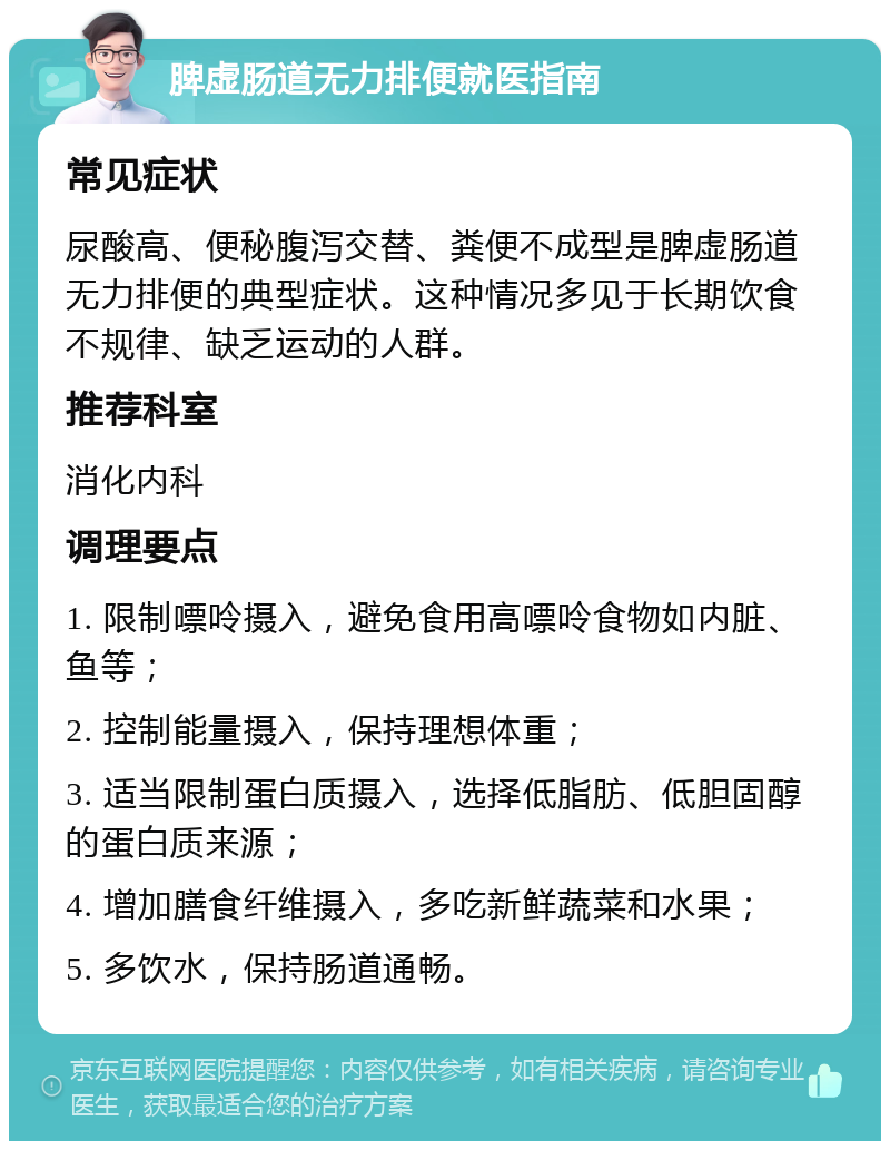 脾虚肠道无力排便就医指南 常见症状 尿酸高、便秘腹泻交替、粪便不成型是脾虚肠道无力排便的典型症状。这种情况多见于长期饮食不规律、缺乏运动的人群。 推荐科室 消化内科 调理要点 1. 限制嘌呤摄入，避免食用高嘌呤食物如内脏、鱼等； 2. 控制能量摄入，保持理想体重； 3. 适当限制蛋白质摄入，选择低脂肪、低胆固醇的蛋白质来源； 4. 增加膳食纤维摄入，多吃新鲜蔬菜和水果； 5. 多饮水，保持肠道通畅。