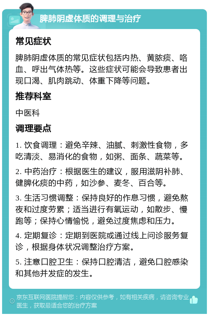 脾肺阴虚体质的调理与治疗 常见症状 脾肺阴虚体质的常见症状包括内热、黄脓痰、咯血、呼出气体热等。这些症状可能会导致患者出现口渴、肌肉跳动、体重下降等问题。 推荐科室 中医科 调理要点 1. 饮食调理：避免辛辣、油腻、刺激性食物，多吃清淡、易消化的食物，如粥、面条、蔬菜等。 2. 中药治疗：根据医生的建议，服用滋阴补肺、健脾化痰的中药，如沙参、麦冬、百合等。 3. 生活习惯调整：保持良好的作息习惯，避免熬夜和过度劳累；适当进行有氧运动，如散步、慢跑等；保持心情愉悦，避免过度焦虑和压力。 4. 定期复诊：定期到医院或通过线上问诊服务复诊，根据身体状况调整治疗方案。 5. 注意口腔卫生：保持口腔清洁，避免口腔感染和其他并发症的发生。