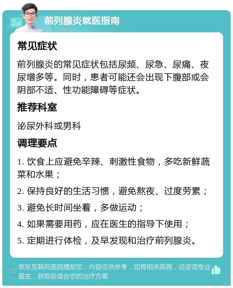 前列腺炎就医指南 常见症状 前列腺炎的常见症状包括尿频、尿急、尿痛、夜尿增多等。同时，患者可能还会出现下腹部或会阴部不适、性功能障碍等症状。 推荐科室 泌尿外科或男科 调理要点 1. 饮食上应避免辛辣、刺激性食物，多吃新鲜蔬菜和水果； 2. 保持良好的生活习惯，避免熬夜、过度劳累； 3. 避免长时间坐着，多做运动； 4. 如果需要用药，应在医生的指导下使用； 5. 定期进行体检，及早发现和治疗前列腺炎。