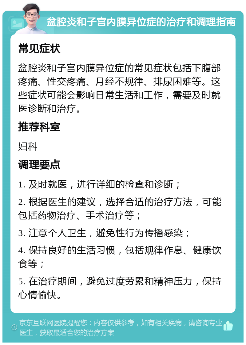 盆腔炎和子宫内膜异位症的治疗和调理指南 常见症状 盆腔炎和子宫内膜异位症的常见症状包括下腹部疼痛、性交疼痛、月经不规律、排尿困难等。这些症状可能会影响日常生活和工作，需要及时就医诊断和治疗。 推荐科室 妇科 调理要点 1. 及时就医，进行详细的检查和诊断； 2. 根据医生的建议，选择合适的治疗方法，可能包括药物治疗、手术治疗等； 3. 注意个人卫生，避免性行为传播感染； 4. 保持良好的生活习惯，包括规律作息、健康饮食等； 5. 在治疗期间，避免过度劳累和精神压力，保持心情愉快。