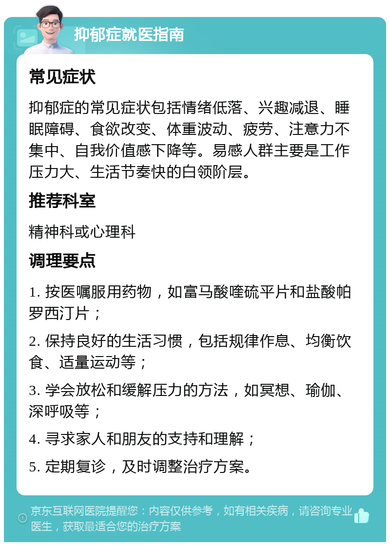 抑郁症就医指南 常见症状 抑郁症的常见症状包括情绪低落、兴趣减退、睡眠障碍、食欲改变、体重波动、疲劳、注意力不集中、自我价值感下降等。易感人群主要是工作压力大、生活节奏快的白领阶层。 推荐科室 精神科或心理科 调理要点 1. 按医嘱服用药物，如富马酸喹硫平片和盐酸帕罗西汀片； 2. 保持良好的生活习惯，包括规律作息、均衡饮食、适量运动等； 3. 学会放松和缓解压力的方法，如冥想、瑜伽、深呼吸等； 4. 寻求家人和朋友的支持和理解； 5. 定期复诊，及时调整治疗方案。