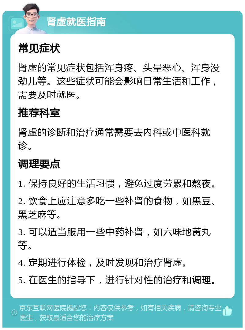 肾虚就医指南 常见症状 肾虚的常见症状包括浑身疼、头晕恶心、浑身没劲儿等。这些症状可能会影响日常生活和工作，需要及时就医。 推荐科室 肾虚的诊断和治疗通常需要去内科或中医科就诊。 调理要点 1. 保持良好的生活习惯，避免过度劳累和熬夜。 2. 饮食上应注意多吃一些补肾的食物，如黑豆、黑芝麻等。 3. 可以适当服用一些中药补肾，如六味地黄丸等。 4. 定期进行体检，及时发现和治疗肾虚。 5. 在医生的指导下，进行针对性的治疗和调理。