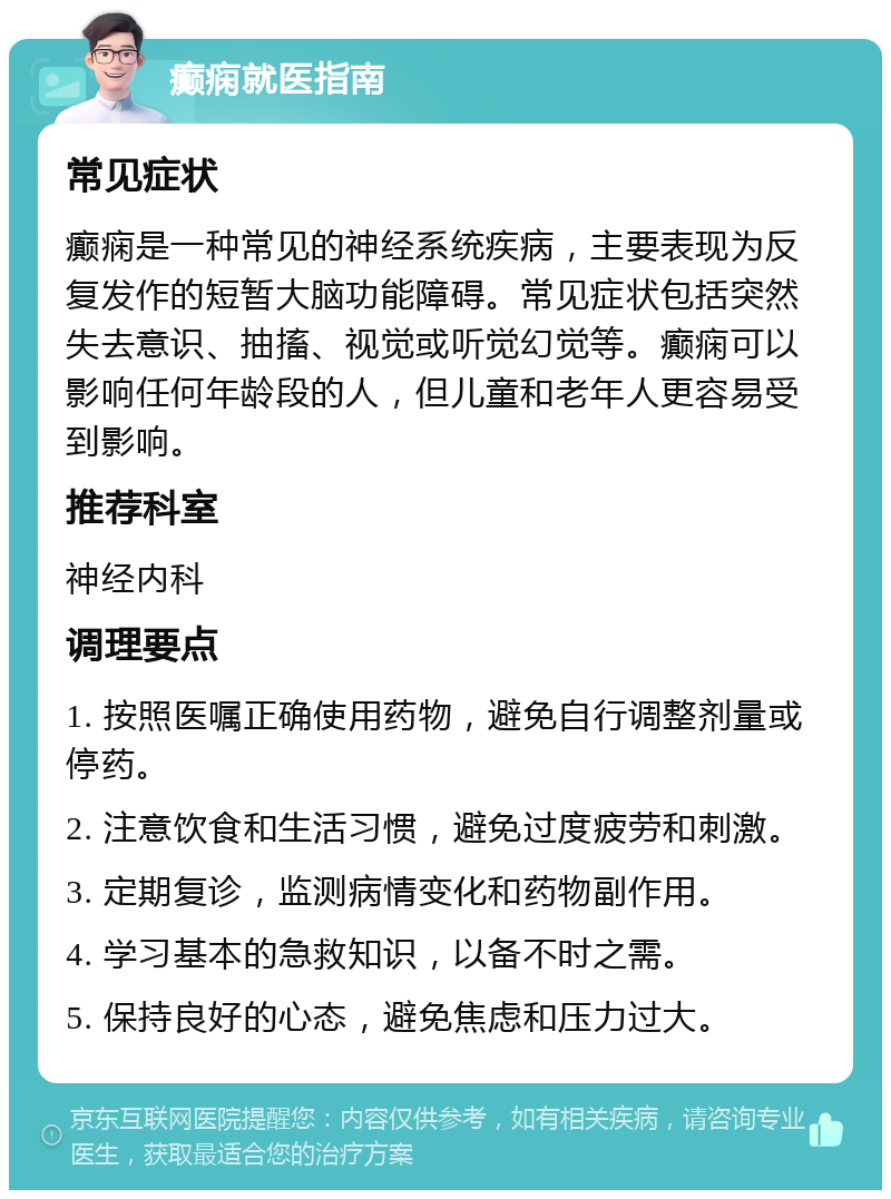 癫痫就医指南 常见症状 癫痫是一种常见的神经系统疾病，主要表现为反复发作的短暂大脑功能障碍。常见症状包括突然失去意识、抽搐、视觉或听觉幻觉等。癫痫可以影响任何年龄段的人，但儿童和老年人更容易受到影响。 推荐科室 神经内科 调理要点 1. 按照医嘱正确使用药物，避免自行调整剂量或停药。 2. 注意饮食和生活习惯，避免过度疲劳和刺激。 3. 定期复诊，监测病情变化和药物副作用。 4. 学习基本的急救知识，以备不时之需。 5. 保持良好的心态，避免焦虑和压力过大。