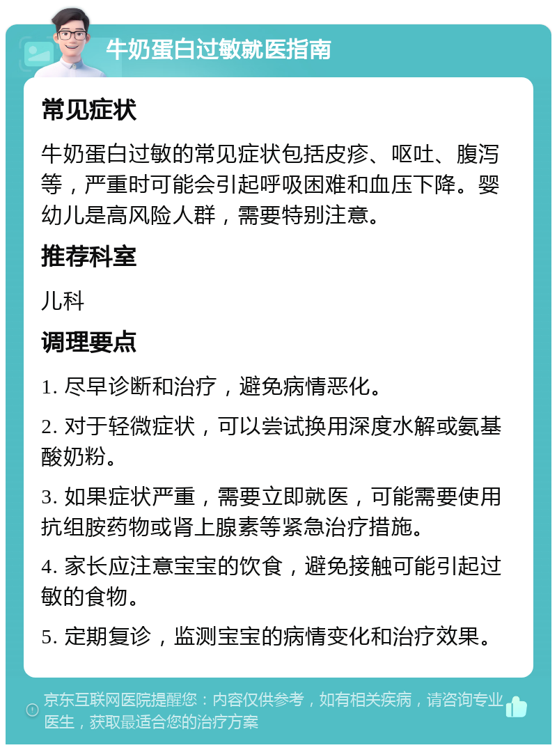 牛奶蛋白过敏就医指南 常见症状 牛奶蛋白过敏的常见症状包括皮疹、呕吐、腹泻等，严重时可能会引起呼吸困难和血压下降。婴幼儿是高风险人群，需要特别注意。 推荐科室 儿科 调理要点 1. 尽早诊断和治疗，避免病情恶化。 2. 对于轻微症状，可以尝试换用深度水解或氨基酸奶粉。 3. 如果症状严重，需要立即就医，可能需要使用抗组胺药物或肾上腺素等紧急治疗措施。 4. 家长应注意宝宝的饮食，避免接触可能引起过敏的食物。 5. 定期复诊，监测宝宝的病情变化和治疗效果。