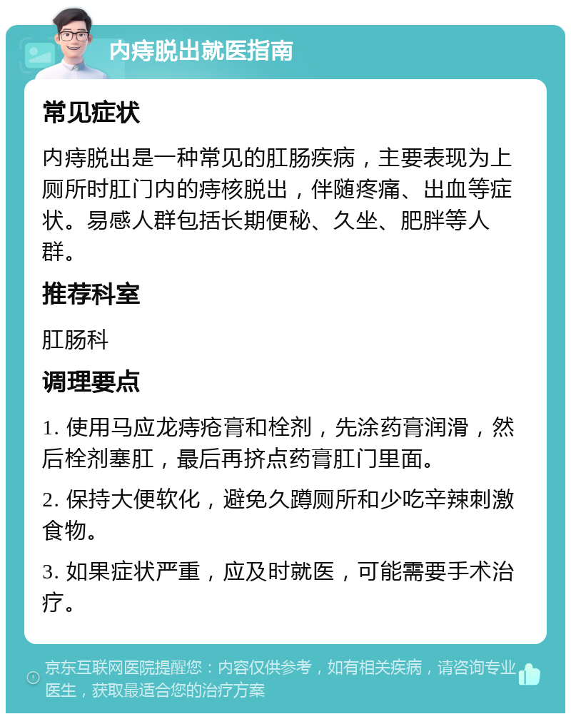 内痔脱出就医指南 常见症状 内痔脱出是一种常见的肛肠疾病，主要表现为上厕所时肛门内的痔核脱出，伴随疼痛、出血等症状。易感人群包括长期便秘、久坐、肥胖等人群。 推荐科室 肛肠科 调理要点 1. 使用马应龙痔疮膏和栓剂，先涂药膏润滑，然后栓剂塞肛，最后再挤点药膏肛门里面。 2. 保持大便软化，避免久蹲厕所和少吃辛辣刺激食物。 3. 如果症状严重，应及时就医，可能需要手术治疗。