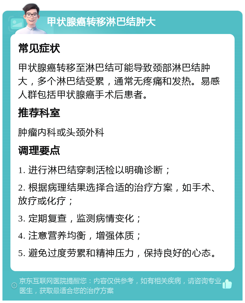 甲状腺癌转移淋巴结肿大 常见症状 甲状腺癌转移至淋巴结可能导致颈部淋巴结肿大，多个淋巴结受累，通常无疼痛和发热。易感人群包括甲状腺癌手术后患者。 推荐科室 肿瘤内科或头颈外科 调理要点 1. 进行淋巴结穿刺活检以明确诊断； 2. 根据病理结果选择合适的治疗方案，如手术、放疗或化疗； 3. 定期复查，监测病情变化； 4. 注意营养均衡，增强体质； 5. 避免过度劳累和精神压力，保持良好的心态。