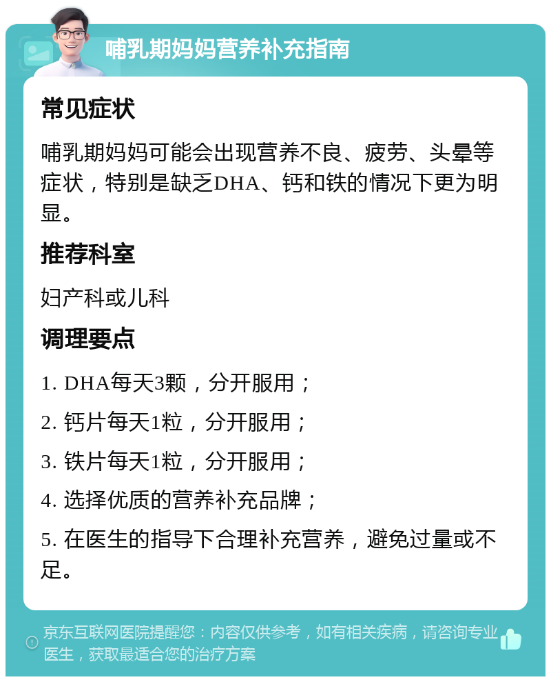 哺乳期妈妈营养补充指南 常见症状 哺乳期妈妈可能会出现营养不良、疲劳、头晕等症状，特别是缺乏DHA、钙和铁的情况下更为明显。 推荐科室 妇产科或儿科 调理要点 1. DHA每天3颗，分开服用； 2. 钙片每天1粒，分开服用； 3. 铁片每天1粒，分开服用； 4. 选择优质的营养补充品牌； 5. 在医生的指导下合理补充营养，避免过量或不足。