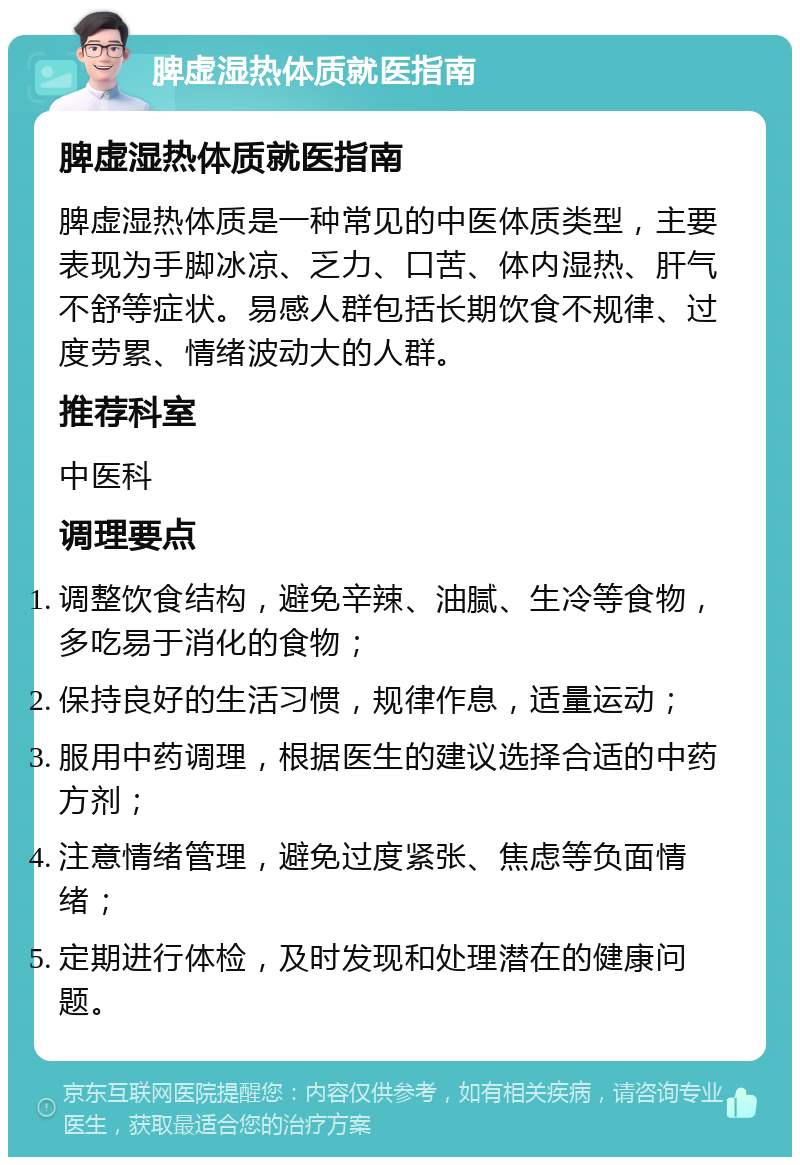 脾虚湿热体质就医指南 脾虚湿热体质就医指南 脾虚湿热体质是一种常见的中医体质类型，主要表现为手脚冰凉、乏力、口苦、体内湿热、肝气不舒等症状。易感人群包括长期饮食不规律、过度劳累、情绪波动大的人群。 推荐科室 中医科 调理要点 调整饮食结构，避免辛辣、油腻、生冷等食物，多吃易于消化的食物； 保持良好的生活习惯，规律作息，适量运动； 服用中药调理，根据医生的建议选择合适的中药方剂； 注意情绪管理，避免过度紧张、焦虑等负面情绪； 定期进行体检，及时发现和处理潜在的健康问题。