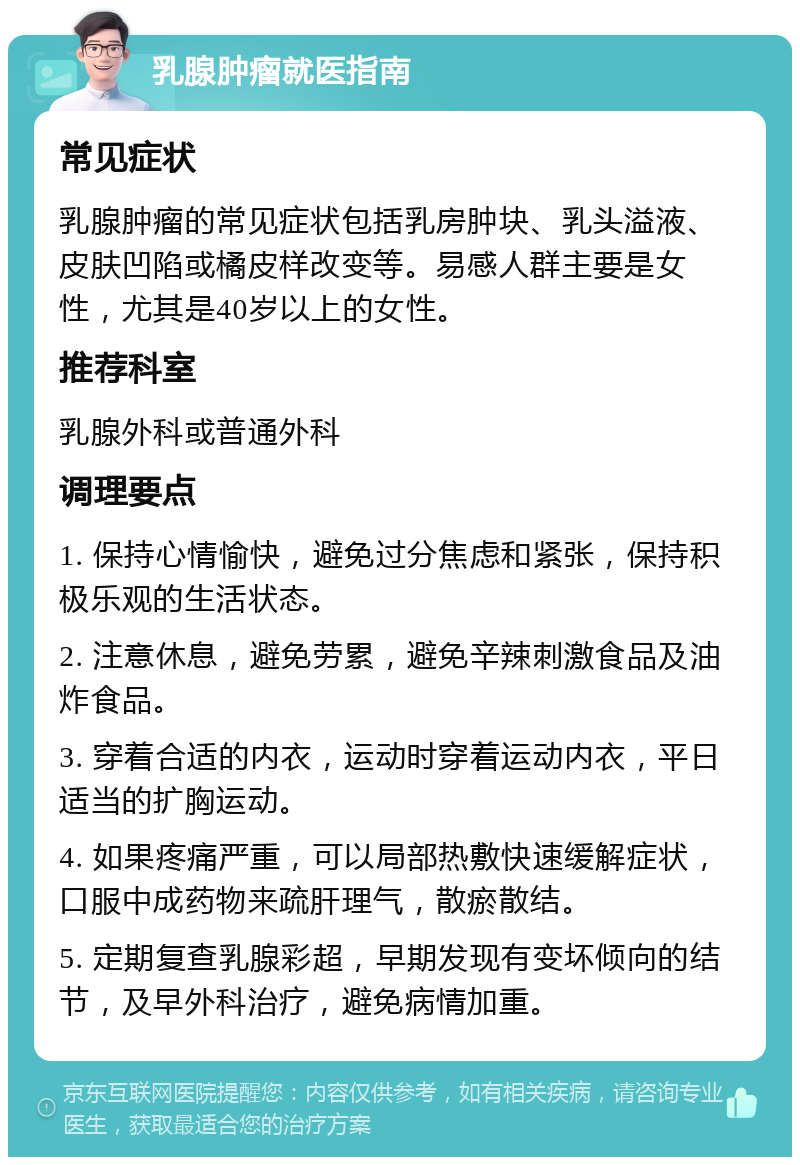 乳腺肿瘤就医指南 常见症状 乳腺肿瘤的常见症状包括乳房肿块、乳头溢液、皮肤凹陷或橘皮样改变等。易感人群主要是女性，尤其是40岁以上的女性。 推荐科室 乳腺外科或普通外科 调理要点 1. 保持心情愉快，避免过分焦虑和紧张，保持积极乐观的生活状态。 2. 注意休息，避免劳累，避免辛辣刺激食品及油炸食品。 3. 穿着合适的内衣，运动时穿着运动内衣，平日适当的扩胸运动。 4. 如果疼痛严重，可以局部热敷快速缓解症状，口服中成药物来疏肝理气，散瘀散结。 5. 定期复查乳腺彩超，早期发现有变坏倾向的结节，及早外科治疗，避免病情加重。