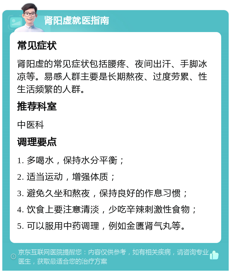 肾阳虚就医指南 常见症状 肾阳虚的常见症状包括腰疼、夜间出汗、手脚冰凉等。易感人群主要是长期熬夜、过度劳累、性生活频繁的人群。 推荐科室 中医科 调理要点 1. 多喝水，保持水分平衡； 2. 适当运动，增强体质； 3. 避免久坐和熬夜，保持良好的作息习惯； 4. 饮食上要注意清淡，少吃辛辣刺激性食物； 5. 可以服用中药调理，例如金匮肾气丸等。